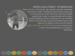 ARRILLAGA FAMILY GYMNASIUM
“About 15 of us, all over 60, get together and play basketball a
few times a week. We play as hard as the young guys do,
running full court most of the time. We have a great
opportunity to play in a great facility that is clean,
accommodating, plenty of parking and has a friendly staff.
Many of us have had injuries and health issues over the
years so it’s great to come out and rebuild
strength, stamina and flexibility in a fun environment.
It truly is the best $2.00 you can spend.”
- Will Smith
 