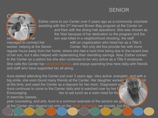 SENIOR CENTER
Esther came to our Center over 5 years ago as a community volunteer
assisting with the 2nd Harvest Brown Bag program at the Center on Thursdays,
and then with the dining hall operations. She was chosen as the Volunteer of
the Year because of her dedication to the program and the seniors. When her
son was killed in a neighborhood shooting, the staff managed to connect her
with an organization who hired her as a Title 5 worker, helping at the Senior
Center. Not only did this provide her with more regular hours away from her
home, where she had a hard time being due to the recent loss of her son, but it also helped with
replenishing their dwindling savings. Now, Esther comes to the Center as a patron but she also
continues to be very active as a Title 5 employee. She calls the Center her second home, and
enjoys spending time here daily with friends and staff who have supported her all along.
Aura started attending the Center just over 3 years ago. Very active, energetic, and with a big smile,
she soon found many friends at the Center. Her daughter worked in Menlo Park at the time, and used
the Center as a daycare for her mom. Diagnosed with dementia, Aura continues to come to the
Center daily and is watched over by her friends at all times. Encouraging her
to eat lunch as a main meal for the day, to take part in exercise classes,
peer counseling, and arts. Aura is a common example of the seniors we get
at the Center who depend not only on the vital services we provide, but they
also rely on the local community to care for them when their family members
are at work.
 