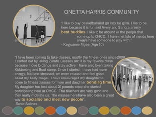 ONETTA HARRIS COMMUNITY CENTER
“I like to play basketball and go into the gym. I like to be
here because it is fun and Avery and Sandra are my
best buddies. I like to be around all the people that
come up to OHCC. I have met lots of friends here and
always have someone to play with.”
- Keyjuanne Mgee (Age 10)
“I have been coming to take classes, mostly the fitness ones since 2009.
I started out by taking Zumba Classes and it is my favorite class
because I love to dance and stay active. I have also been taking
Kickboxing and Boot camp. Since I started, I have had more
energy, feel less stressed, am more relaxed and feel good
about my body image. I have encouraged my daughter to
come to fitness classes for mom and daughter bonding time.
My daughter has lost about 20 pounds since she started
participating here at OHCC. The teachers are very good and
they really motivate us. The classes here have also been a great
way to socialize and meet new people”.
-Sonia Salinas
 