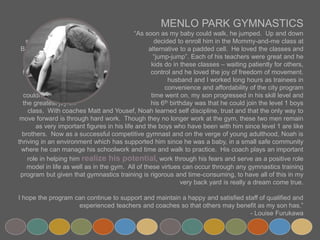MENLO PARK GYMNASTICS
“As soon as my baby could walk, he jumped. Up and down staircases. I
decided to enroll him in the Mommy-and-me class at Burgess as an
alternative to a padded cell. He loved the classes and called the gym
“jump-jump”. Each of his teachers were great and he learned what most
kids do in these classes – waiting patiently for others, following rules, self-
control and he loved the joy of freedom of movement. Back then, my
husband and I worked long hours as trainees in residency so the
convenience and affordability of the city program couldn’t be beat. As
time went on, my son progressed in his skill level and the greatest joy on
his 6th birthday was that he could join the level 1 boys class. With coaches
Matt and Yousef, Noah learned self discipline, trust and that the only way to move forward is through hard
work. Though they no longer work at the gym, these two men remain as very important figures in his life and
the boys who have been with him since level 1 are like brothers. Now as a successful competitive gymnast and
on the verge of young adulthood, Noah is thriving in an environment which has supported him since he was a
baby, in a small safe community where he can manage his schoolwork and time and walk to practice. His coach
plays an important role in helping him realize his potential, work through his fears and serve as a positive
role model in life as well as in the gym. All of these virtues can occur through any gymnastics training program
but given that gymnastics training is rigorous and time-consuming, to have all of this in my very back yard is
really a dream come true.
I hope the program can continue to support and maintain a happy and satisfied staff of qualified and
experienced teachers and coaches so that others may benefit as my son has.”
- Louise Furukawa
 