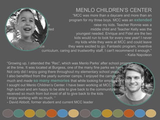 .
MENLO CHILDREN’S CENTER
“MCC was more than a daycare and more than an afterschool
program for my three boys. MCC was an extended family that helped
me raise my kids. Teacher Ronnie was a favorite for my strong willed
middle child and Teacher Kelly was the gentle hand my shy
youngest needed. Enrique and Fidel are the two leaders that my
kids would run to look for every new year! I never worried about
my kids while they were at MCC and could leave them in a place
they were excited to go. Fantastic program, inventive curriculum, caring and
trustworthy staff, I can't recommend it enough.”
- Kalia Napoleon
“Growing up, I attended the “Rec”, which was Menlo Parks’ after school program
at the time. It was located at Burgess, one of the many fine parks we have.
Not only did I enjoy going there throughout my elementary school years,
I also benefitted from the yearly summer camps. I enjoyed the camps so
much and made so many memories that while looking for employment
I sought out Menlo Children’s Center. I have been working at MCC since
high school and am happy to be able to give back to the community I
received so much from but most of all to give back to the kids
I enjoy working with so much. “
- David Abbott, former student and current MCC leader
 