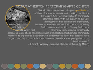 MENLO ATHERTON PERFORMING ARTS CENTER
“I would like to express our deepest gratitude to the City
of Menlo Park for its assistance in making the Menlo-Atherton
Performing Arts Center available to community presenters at
affordable rates. With the support of the City,
Music@Menlo has been able to significantly increase the
community enjoyment of our free concerts, including our Prelude
Performances and our Koret Young Performers Concerts, which had
previously taken place at significantly smaller venues. These concerts
provide a wonderful opportunity for community members to experience classical music
performances at the highest level at no cost, and also are a chance for local families to
introduce their young children to classical music.”
– Edward Sweeney (executive Director for Music @ Menlo)
 