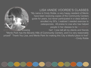 LISA VANDE VOORDE’S CLASSES
“My name is Cindy Roble, a very happy resident of Menlo Park! I
have been receiving copies of the Community Centers Activity
guide for years, but never participated in a class before I
enrolled my 50's, I realized I needed exercise to counterbalance
osteoporosis. All praise to Lisa who has helped me and all
people in her classes to be healthier and happier for knowing
her! I now tell all my clients and friends "Menlo Park has the
Beverly Hills of Community Centers, and it is very reasonably priced!" Thank You Lisa, and
Menlo Park for making this City a blissful place to live!”
- Cindy Roble
 
