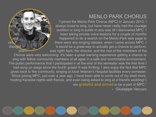 MENLO PARK CHORUS
“I joined the Menlo Park Chorus (MPC) in January 2013. I have
always loved to sing, but have never really had the courage to
audition or sing in public in any way till I discovered MPC. I had
been taking private voice lessons for a couple of months and
happened to do a search on the Menlo Park web page to see if
there were any singing classes, when I came across MPC. I thought
it would be a great way to actually get a chance to perform, and I
was right! April, the director, and the rest of the members of the Chorus were
very welcoming. It's been a great learning experience getting a chance to sing with fellow community
members of all ages in a safe and comfortable environment. The public performance that I
participated in at the end of the semester was the first time I had sung on stage since the fourth
grade! It was thrilling. I also enjoy the fact that MPC gives back to the community, singing at local
Veteran's Hospital facilities every semester. Since joining MPC, just over a year ago, I have been able
to come out of my shell more, hosting Karaoke nights with friends, and even being asked to sing at a
friend's wedding! I am grateful and proud to be a part of MPC.”
- Giuseppe Vaccaro
 