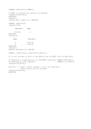 CHMDNR: <BSP-ID>sr[,<MENU>]; 
If MENU is omitted the relation is deleted. 
<chmdnr:2702&2704,0; 
EXECUTED 
<dimdnr:? 
Display menu number of a DNR/BSP 
DIMDNR: <BSP-ID>sr; 
<dimdnr:2702; 
DNR-BSPT MENU 
2702-95 0 
EXECUTED 
<didnrm:0; 
MENU DNR-BSPT 
0 2702-95 
0 2704-95 
EXECUTED 
<downld:? 
Request download for DNR/BSP 
DOWNLD: [<BSP-ID>sr][,<ALL-SIP>[,<UNIT>]]; 
It is not allowed to give in the BSP-ID the all-BSPT (99) as BSPT part. 
To download a (range/series) of (SIP/TMP) terminals: DOWNLD:<BSP-ID>sr; 
To download all SIP terminals : DOWNLD:,1[,<UNIT>]; 
<downld:2702&2704,? 
ALL-SIP: 1 = Send a reboot request to all sip terminals. 
Other values are not allowed. 
<downld:2702&2704; 
EXECUTED 
