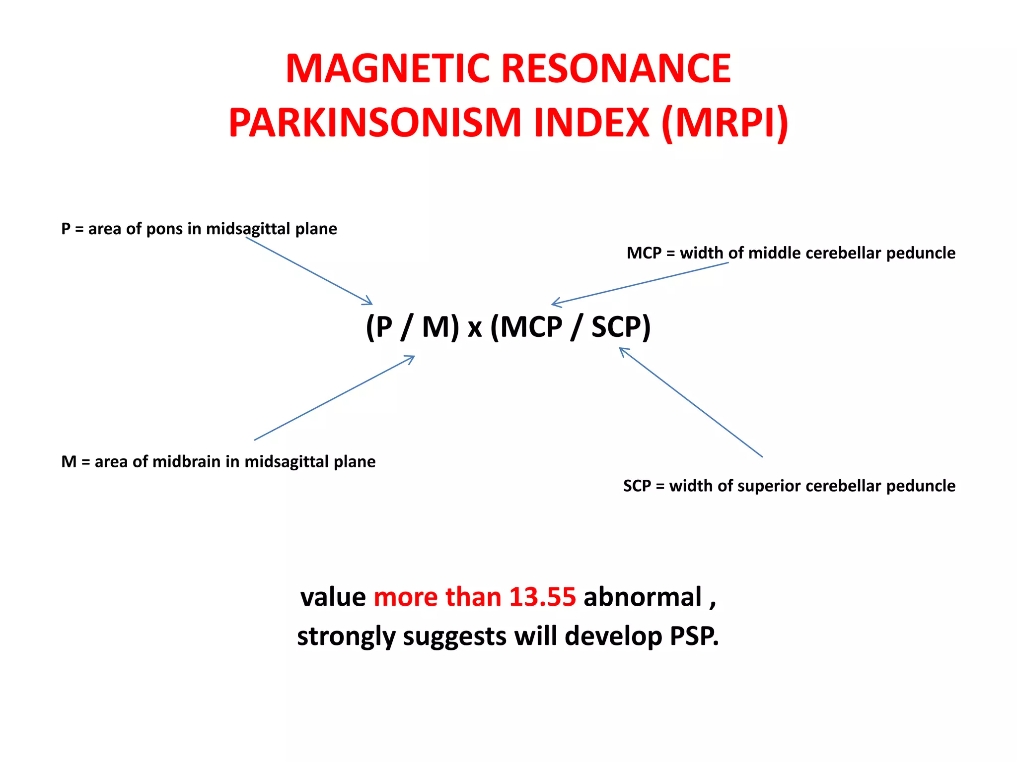 MAGNETIC RESONANCE
PARKINSONISM INDEX (MRPI)
P = area of pons in midsagittal plane
MCP = width of middle cerebellar peduncle
(P / M) x (MCP / SCP)
M = area of midbrain in midsagittal plane
SCP = width of superior cerebellar peduncle
value more than 13.55 abnormal ,
strongly suggests will develop PSP.
 