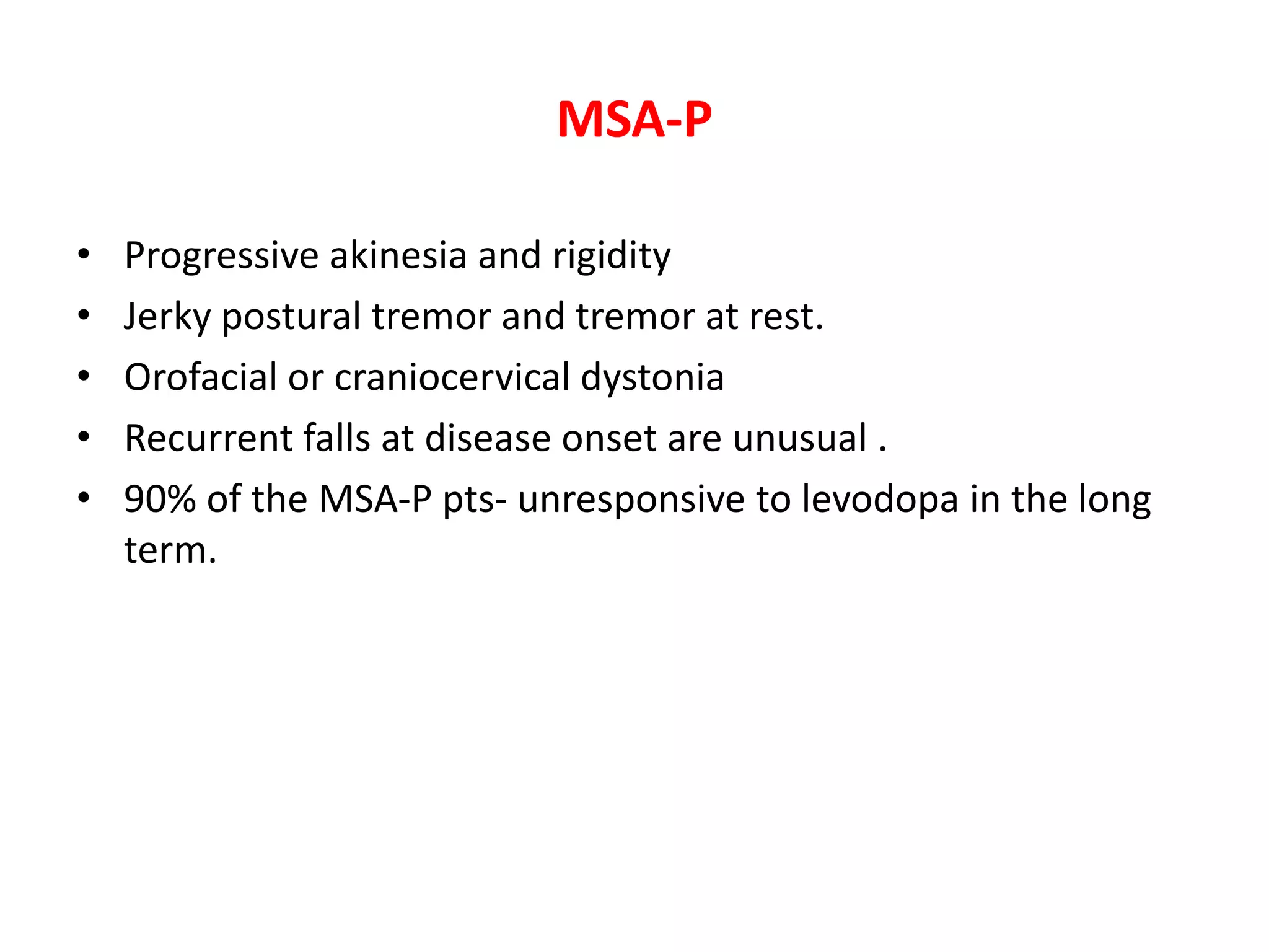 MSA-P
• Progressive akinesia and rigidity
• Jerky postural tremor and tremor at rest.
• Orofacial or craniocervical dystonia
• Recurrent falls at disease onset are unusual .
• 90% of the MSA-P pts- unresponsive to levodopa in the long
term.
 