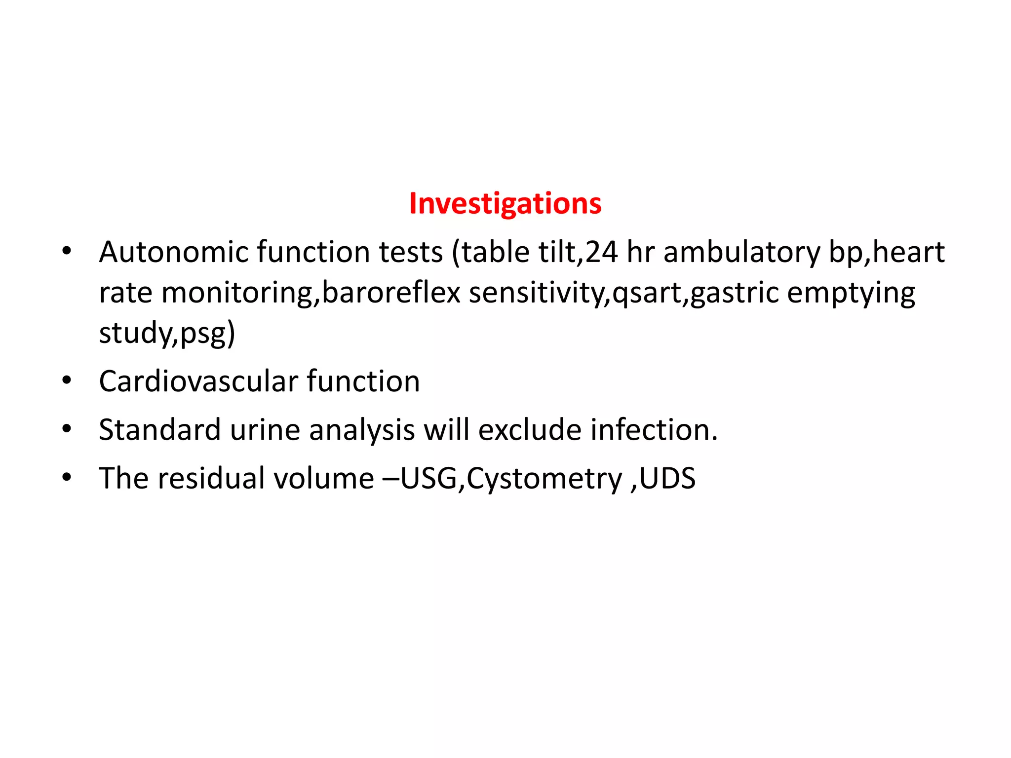 Investigations
• Autonomic function tests (table tilt,24 hr ambulatory bp,heart
rate monitoring,baroreflex sensitivity,qsart,gastric emptying
study,psg)
• Cardiovascular function
• Standard urine analysis will exclude infection.
• The residual volume –USG,Cystometry ,UDS
 