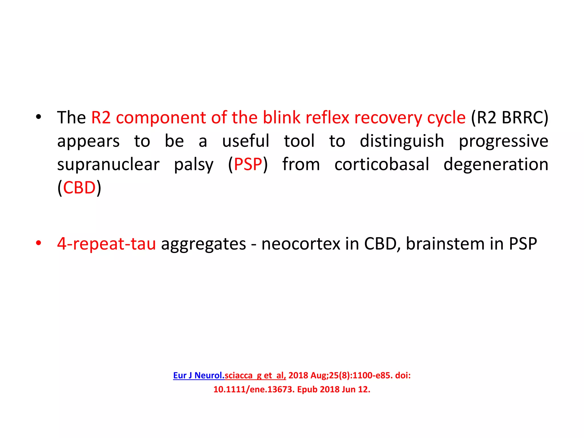 • The R2 component of the blink reflex recovery cycle (R2 BRRC)
appears to be a useful tool to distinguish progressive
supranuclear palsy (PSP) from corticobasal degeneration
(CBD)
• 4-repeat-tau aggregates - neocortex in CBD, brainstem in PSP
Eur J Neurol.sciacca g et al, 2018 Aug;25(8):1100-e85. doi:
10.1111/ene.13673. Epub 2018 Jun 12.
 