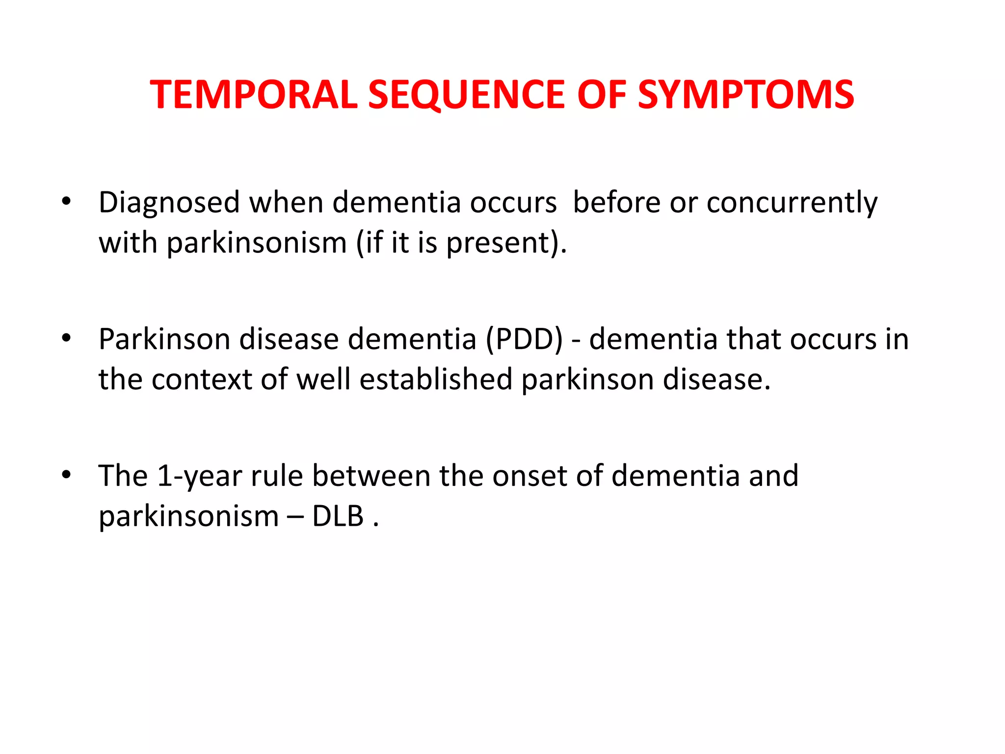 TEMPORAL SEQUENCE OF SYMPTOMS
• Diagnosed when dementia occurs before or concurrently
with parkinsonism (if it is present).
• Parkinson disease dementia (PDD) - dementia that occurs in
the context of well established parkinson disease.
• The 1-year rule between the onset of dementia and
parkinsonism – DLB .
 