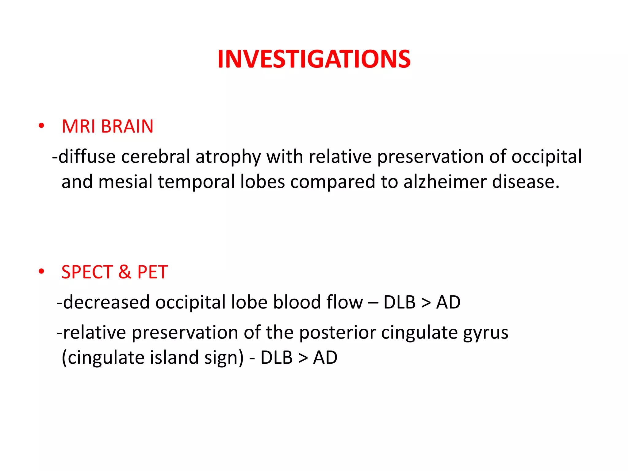 INVESTIGATIONS
• MRI BRAIN
-diffuse cerebral atrophy with relative preservation of occipital
and mesial temporal lobes compared to alzheimer disease.
• SPECT & PET
-decreased occipital lobe blood flow – DLB > AD
-relative preservation of the posterior cingulate gyrus
(cingulate island sign) - DLB > AD
 