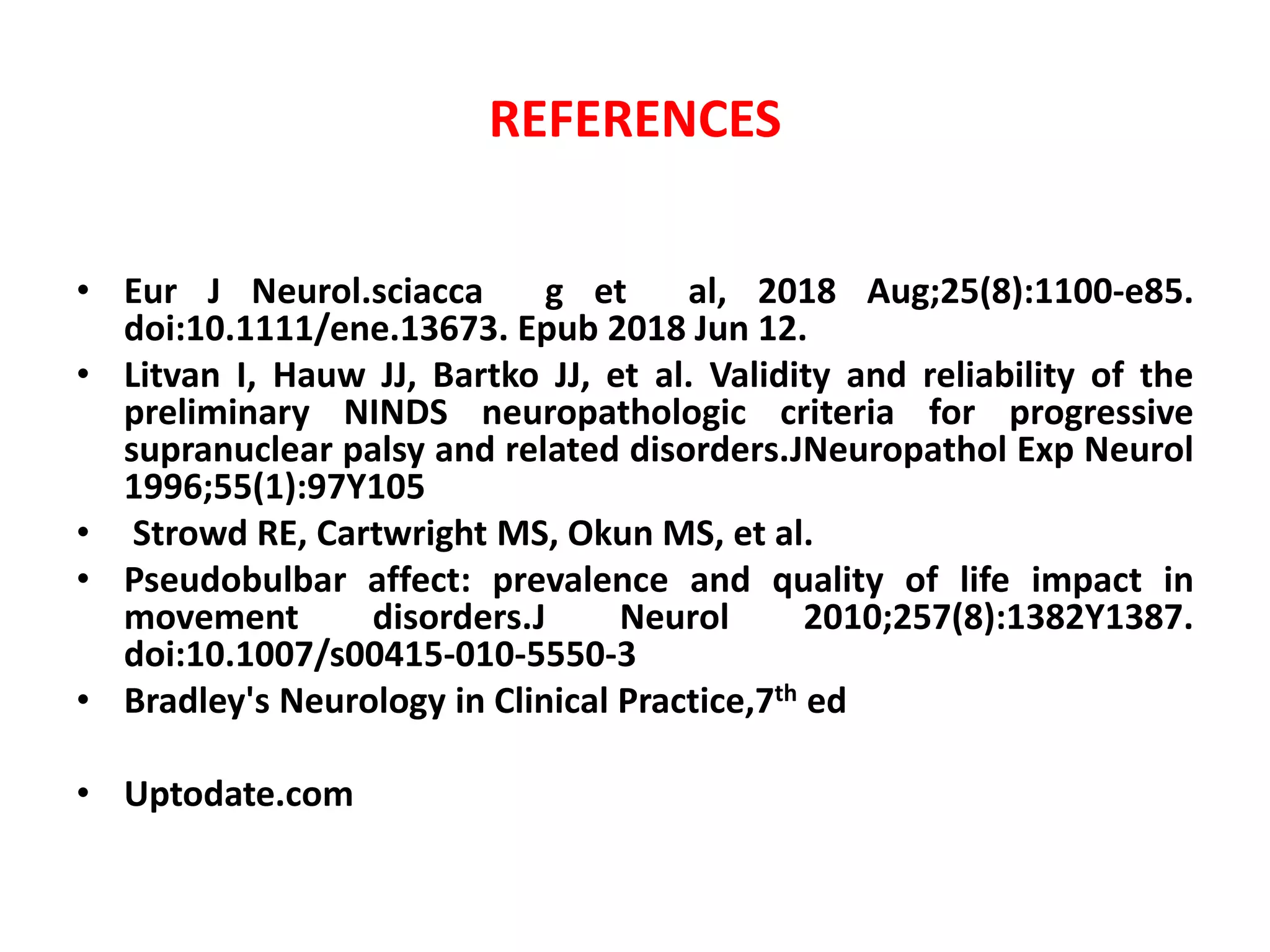 REFERENCES
• Eur J Neurol.sciacca g et al, 2018 Aug;25(8):1100-e85.
doi:10.1111/ene.13673. Epub 2018 Jun 12.
• Litvan I, Hauw JJ, Bartko JJ, et al. Validity and reliability of the
preliminary NINDS neuropathologic criteria for progressive
supranuclear palsy and related disorders.JNeuropathol Exp Neurol
1996;55(1):97Y105
• Strowd RE, Cartwright MS, Okun MS, et al.
• Pseudobulbar affect: prevalence and quality of life impact in
movement disorders.J Neurol 2010;257(8):1382Y1387.
doi:10.1007/s00415-010-5550-3
• Bradley's Neurology in Clinical Practice,7th ed
• Uptodate.com
 