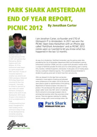 PARK SHARK AMSTERDAM
END OF YEAR REPORT,
            By Jonathan Carter
PICNIC 2012
                               I am Jonathan Carter, co-founder and CTO of
                               Glimworm IT in Amsterdam. In 2011 we won the
                               PICNIC Open Data Hackathon with an iPhone app
                               called ‘ParkShark Amsterdam’ and as PICNIC 2012
                               comes upon us I wanted to let you know what has
                               happened in the last 12 months.
Jonathan Carter co-
founded Glimworm IT BV
in 2001 with partners Paul
                               As way of an introduction, ParkShark Amsterdam uses the parking meter data
Manwaring, Marten
                               provided by the City of Amsterdam (department DIVV) and Amsterdam’s parking
Hoekstra and Colin
                               enforcement contractor CITION, and uses a custom built calculation module which
Williams. At 15 his
                               is unique to ParkShark provides the total cost of on street parking, given a starting
professional career began
                               time, duration, method of payment, and location. It also gives a list of nearby places
as a game programmer.
                               that you could park instead but pay less. This is possible because Amsterdam is
After more than 10 years of
                               divided into parking zones each of which have their own price list.
innovative experience
Jonathan was asked to join
                               After we released it to the App Store we became
CMG’s prestigious Advanced
                               interested in more aspects of parking and attended
Technology Department
                               some conferences on the subject. Out of the blue we
consulting for blue chip
                               were asked to speak to representatives of the parking
companies. Eventually,
                               departments of several european cities about our
he shifted his attention to
                               product. This was because they were part of a larger
new media and created
                               project called ‘smart cities SDK’ which is funded by
Glimworm, bringing his
                               the EU and aims to encourage european cities to
talents to the world of web
                               exchange best practises when they automate similar
development. With nearly
                               services. There are seperate meetings for mobility,
30 years in the industry his
                               tourism, energy, traffic control amongst others. We
list of accomplishments is
huge
including everything from
project management to
                                              Park Shark
                                              WINNAAR PICNIC 2011
robot building and he
continues to keep on top
of new developments by
constantly evaluating
emerging technologies.
 