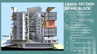CROSS-SECTION
OF HIG BLOCK
● It has a huge atrium of
height 30 m upto the
mumty.
● Total 9 floors including
terrace.
● The apartment is
divided into 2 parts,
which forms the atrium
and has a connection
lobby at each
floor(except the ground
floor)
● Each lobby has width of
2 m.
● Each floor height is 3.2
m (clear span).
 