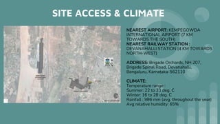 SITE ACCESS & CLIMATE
NEAREST AIRPORT: KEMPEGOWDA
INTERNATIONAL AIRPORT (7 KM
TOWARDS THE SOUTH)
NEAREST RAILWAY STATION :
DEVANAHALLI STATION (4 KM TOWARDS
NORTH-WEST)
ADDRESS: Brigade Orchards, NH 207,
Brigade Spinal Road, Devanahalli,
Bengaluru, Karnataka-562110
CLIMATE:
Temperature range :
Summer: 22 to 33 deg. C
Winter: 16 to 28 deg. C
Rainfall : 986 mm (avg. throughout the year)
Avg relative humidity: 65%
 