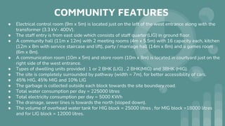 COMMUNITY FEATURES
● Electrical control room (9m x 5m) is located just on the left of the west entrance along with the
transformer (3.3 kV- 400V).
● The staff entry is from east side which consists of staff quarter(LIG) in ground floor.
● A community hall (11m x 12m) with 2 meeting rooms (4m x 5.5m) with 16 capacity each, kitchen
(12m x 8m with service staircase and lift), party / marriage hall (14m x 8m) and a games room
(6m x 8m).
● A communication room (10m x 5m) and store room (10m x 8m) is located in courtyard just on the
right side of the west entrance.
● Types of dwelling units provided : 1 or 2 BHK (LIG) , 2 BHK(MIG) and 3BHK (HIG).
● The site is completely surrounded by pathway (width = 7m), for better accessibility of cars.
● 45% HIG, 45% MIG and 10% LIG
● The garbage is collected outside each block towards the site boundary road.
● Total water consumption per day = 225000 litres
● Total electricity consumption per day = 5000 KWh
● The drainage, sewer lines is towards the north (sloped down).
● The volume of overhead water tank for HIG block = 25000 litres , for MIG block =18000 litres
and for LIG block = 12000 litres.
 