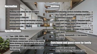 Recreation
● Walking trails along the site boundary
● Community hall
● Indoor games & Billiards
● Arrangements for social evenings, picnics,
entertainment, dance and music, birthdays,
anniversaries etc...
Specifications
● Type: 1 BHK, 2BHK & 3BHK
● CASCADING TERRACES
● HIG blocks contain huge atrium in the middle.
● Water drainage is through north side as it is
sloped down.
● The site boundary is covered with trees and
landscaping.
Utilities
● Housekeeping services including cleaning
● 24 x 7 security, electrical, plumbing and other
maintenance services
● Main water supply = BWSSB Bangalorewater
supply and sewage board (38 km towards
south west ) through kaveri river.
● Main electric supply= BESCOM (24 km towards
south-west).
● Fire station , Devanahalli ( 2.7 km towards
north-west)
Care home and guest room for family
● Rooms with medical care
● 24 x 7 Medical help & Therapeutic care
 