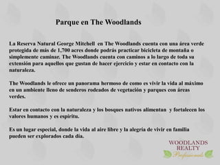 Parque en The Woodlands

La Reserva Natural George Mitchell en The Woodlands cuenta con una área verde
protegida de más de 1,700 acres donde podrás practicar bicicleta de montaña o
simplemente caminar. The Woodlands cuenta con caminos a lo largo de toda su
extensión para aquellos que gustan de hacer ejercicio y estar en contacto con la
naturaleza.

The Woodlands le ofrece un panorama hermoso de como es vivir la vida al máximo
en un ambiente lleno de senderos rodeados de vegetación y parques con áreas
verdes.

Estar en contacto con la naturaleza y los bosques nativos alimentan y fortalecen los
valores humanos y es espíritu.

Es un lugar especial, donde la vida al aire libre y la alegría de vivir en familia
pueden ser explorados cada día.
 