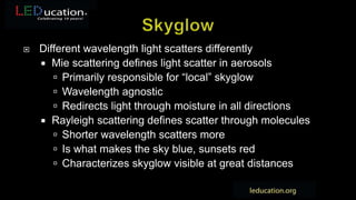  Different wavelength light scatters differently
 Mie scattering defines light scatter in aerosols
 Primarily responsible for “local” skyglow
 Wavelength agnostic
 Redirects light through moisture in all directions
 Rayleigh scattering defines scatter through molecules
 Shorter wavelength scatters more
 Is what makes the sky blue, sunsets red
 Characterizes skyglow visible at great distances
 