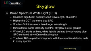  Broad Spectrum White Light (LED)
 Contains significant quantity short wavelength, blue SPD
 Higher the CCT, the more blue SPD
 Scatters 3-5 times more than longer wavelength
 If installed at same intensity as HPS, skyglow is 3-5x greater
 White LED starts as blue, white light is created by converting blue
SPD centered at ~460nm with phosphor
 The blue 460nm peak corresponds with the circadian detector cells
in every species.
 