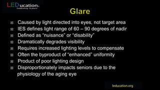  Caused by light directed into eyes, not target area
 IES defines light range of 60 – 90 degrees of nadir
 Defined as “nuisance” or “disability”
 Dramatically degrades visibility
 Requires increased lighting levels to compensate
 Often the byproduct of “enhanced” uniformity
 Product of poor lighting design
 Disproportionately impacts seniors due to the
physiology of the aging eye
 