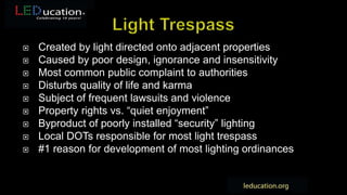  Created by light directed onto adjacent properties
 Caused by poor design, ignorance and insensitivity
 Most common public complaint to authorities
 Disturbs quality of life and karma
 Subject of frequent lawsuits and violence
 Property rights vs. “quiet enjoyment”
 Byproduct of poorly installed “security” lighting
 Local DOTs responsible for most light trespass
 #1 reason for development of most lighting ordinances
 