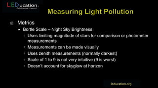  Metrics
 Bortle Scale – Night Sky Brightness
 Uses limiting magnitude of stars for comparison or photometer
measurements
 Measurements can be made visually
 Uses zenith measurements (normally darkest)
 Scale of 1 to 9 is not very intuitive (9 is worst)
 Doesn’t account for skyglow at horizon
 