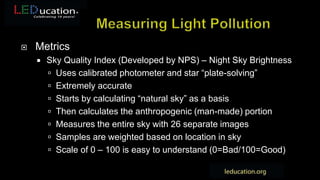  Metrics
 Sky Quality Index (Developed by NPS) – Night Sky Brightness
 Uses calibrated photometer and star “plate-solving”
 Extremely accurate
 Starts by calculating “natural sky” as a basis
 Then calculates the anthropogenic (man-made) portion
 Measures the entire sky with 26 separate images
 Samples are weighted based on location in sky
 Scale of 0 – 100 is easy to understand (0=Bad/100=Good)
 