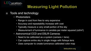  Tools and technology
 Photometers
 Range in cost from free to very expensive
 Accuracy and repeatability increase with cost
 Typically measure a very small portion of the sky
 Measurement of luminance in candela per meter squared (cd/m2)
 Astronomical CCD and DSLR Cameras
 Need to be calibrated as a system (camera + lens)
 Can capture entire sky in single image with fisheye lens
 Uses computer to create luminance calibrated color map
 