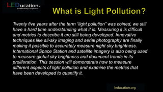 Twenty five years after the term “light pollution” was coined, we still
have a hard time understanding what it is. Measuring it is difficult
and metrics to describe it are still being developed. Innovative
techniques like all-sky imaging and aerial photography are finally
making it possible to accurately measure night sky brightness.
International Space Station and satellite imagery is also being used
to measure global sky brightness and document trends in its
proliferation. This session will demonstrate how to measure
different aspects of light pollution and examine the metrics that
have been developed to quantify it.
 