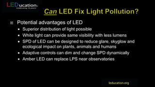  Potential advantages of LED
 Superior distribution of light possible
 White light can provide same visibility with less lumens
 SPD of LED can be designed to reduce glare, skyglow and
ecological impact on plants, animals and humans
 Adaptive controls can dim and change SPD dynamically
 Amber LED can replace LPS near observatories
 