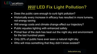  Does the public care enough to curb light pollution?
 Historically every increase in efficacy has resulted in more lumens,
not energy saving
 Will energy costs and climate change effect our trajectory?
 Public equates lighting with enhanced safety
 Primal fear of the dark has beat out the night sky and environment
for the last hundred years
 Only 20% of public have ever seen a natural night sky
 Who will miss something that they didn’t know existed?
 