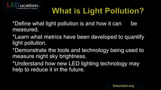 *Define what light pollution is and how it can be
measured.
*Learn what metrics have been developed to quantify
light pollution.
*Demonstrate the tools and technology being used to
measure night sky brightness.
*Understand how new LED lighting technology may
help to reduce it in the future.
 