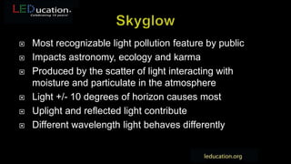  Most recognizable light pollution feature by public
 Impacts astronomy, ecology and karma
 Produced by the scatter of light interacting with
moisture and particulate in the atmosphere
 Light +/- 10 degrees of horizon causes most
 Uplight and reflected light contribute
 Different wavelength light behaves differently
 