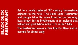 Set in a newly restored 18 th  century brownstone adjacent to the hotel, The Black Duck Restaurant and lounge takes its name from the rum running boat known for its involvement in an incident that helped end prohibition in the U. S. in the 1920s.  The Restaurant serves a Pan Atlantic Menu and is opened for dinner daily   