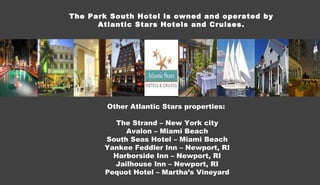 The Park South Hotel is owned and operated by Atlantic Stars Hotels and Cruises. Other Atlantic Stars properties:  The Strand – New York city Avalon – Miami Beach South Seas Hotel – Miami Beach Yankee Feddler Inn – Newport, RI Harborside Inn – Newport, RI Jailhouse Inn – Newport, RI Pequot Hotel – Martha’s Vineyard 