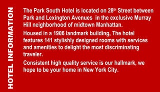 The Park South Hotel is located on 28 th  Street between Park and Lexington Avenues  in the exclusive Murray Hill neighborhood of midtown Manhattan.  Housed in a 1906 landmark building, The hotel features 141 stylishly designed rooms with services and amenities to delight the most discriminating traveler. Consistent high quality service is our hallmark, we hope to be your home in New York City. HOTEL INFORMATION 