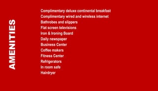 AMENITIES Complimentary deluxe continental breakfast Complimentary wired and wireless internet Bathrobes and slippers Flat screen televisions Iron & Ironing Board Daily newspaper Business Center Coffee makers Fitness Center Refrigerators In room safe Hairdryer 
