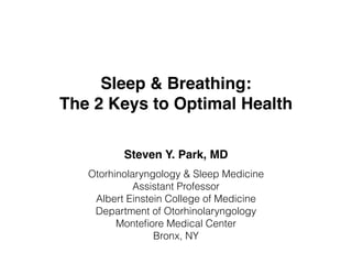 Sleep & Breathing:
The 2 Keys to Optimal Health
Steven Y. Park, MD
Otorhinolaryngology & Sleep Medicine
Assistant Professor
Albert Einstein College of Medicine
Department of Otorhinolaryngology
Monteﬁore Medical Center
Bronx, NY
 
