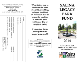 What better way to
celebrate the birth
of a child, a wedding,
or honor the life of
an individual, than to
insure the tradition
of beautiful parks
within our City by
the gift of giving.
If you would like to
participate in the
Legacy program, fill
SALINA
LEGACY
PARK
FUND
If you would like to participate, you may
complete this form and send it to:
Salina Parks & Forestry
300 W. Ash
Salina, KS 67401
or call the Parks Office at (785) 826-7275
Prepared by:
SALINA TREE ADVISORY BOARD
AND
SALINA PARKS & RECREATION DEPT.
300 W. Ash Rm. #100 · Salina, KS 67401
(785) 826-7275
2014
CITY OF SALINA
PARKS & RECREATION
DEPARTMENT
NAME:
ADDRESS:
TELEPHONE:
Project#1TrailEnhancementsAmount$
Project#2EntranceWayatOakdaleParkAmount$
MinimumDonation:$100.00
MakeYourTaxDeductibleCheckto:CITYOFSALINA
LEGACYPARKFUND
300W.ASH
SALINA,KANSAS67401
 