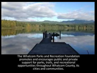 The Whatcom Parks and Recreation Foundation 
promotes and encourages public and private 
support for parks, trails, and recreational 
opportunities throughout Whatcom County, its 
cities and communities. 
 