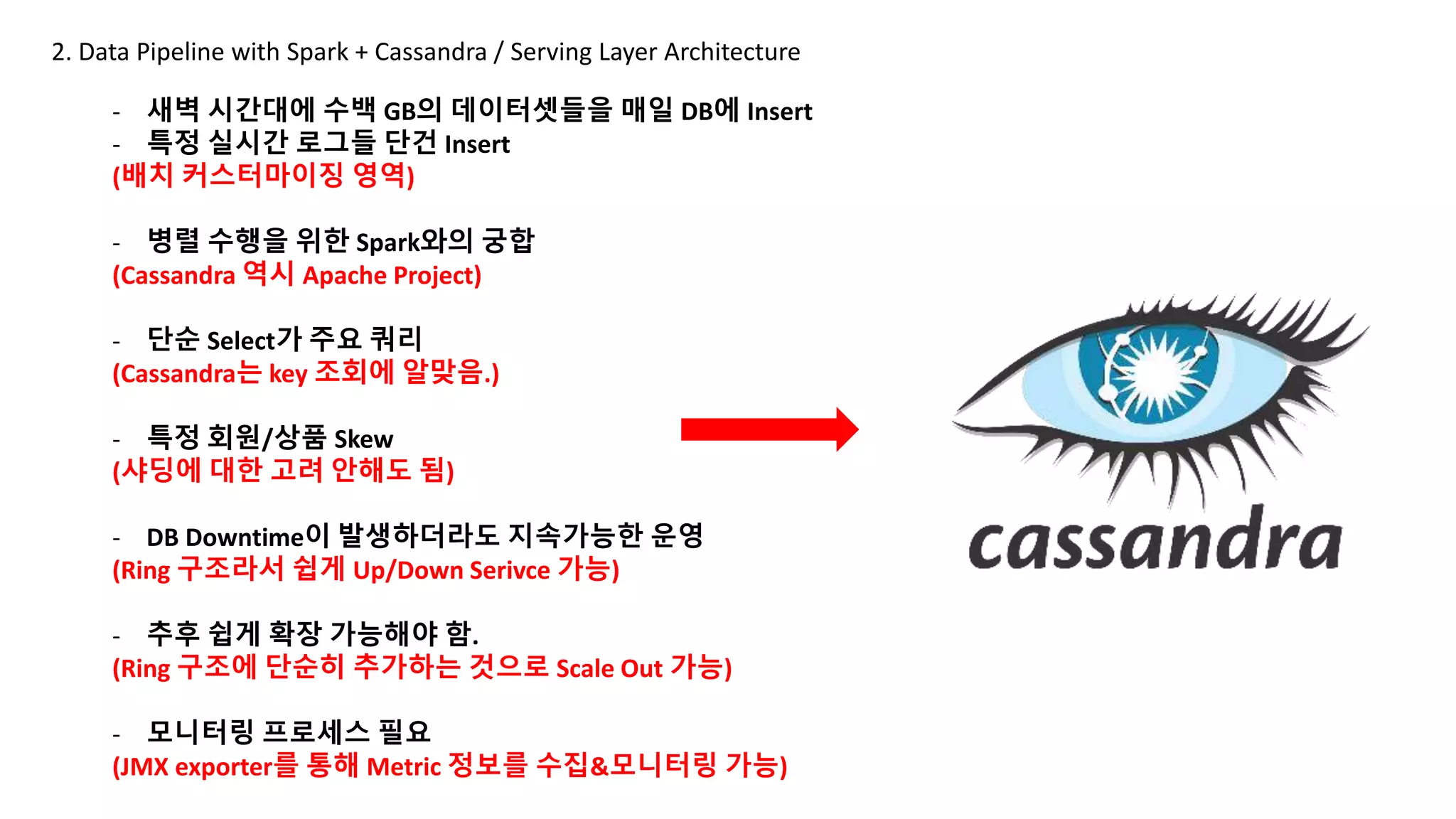 2. Data Pipeline with Spark + Cassandra / Serving Layer Architecture
- 새벽 시간대에 수백 GB의 데이터셋들을 매일 DB에 Insert
- 특정 실시간 로그들 단건 Insert
(배치 커스터마이징 영역)
- 병렬 수행을 위한 Spark와의 궁합
(Cassandra 역시 Apache Project)
- 단순 Select가 주요 쿼리
(Cassandra는 key 조회에 알맞음.)
- 특정 회원/상품 Skew
(샤딩에 대한 고려 안해도 됨)
- DB Downtime이 발생하더라도 지속가능한 운영
(Ring 구조라서 쉽게 Up/Down Serivce 가능)
- 추후 쉽게 확장 가능해야 함.
(Ring 구조에 단순히 추가하는 것으로 Scale Out 가능)
- 모니터링 프로세스 필요
(JMX exporter를 통해 Metric 정보를 수집&모니터링 가능)
 