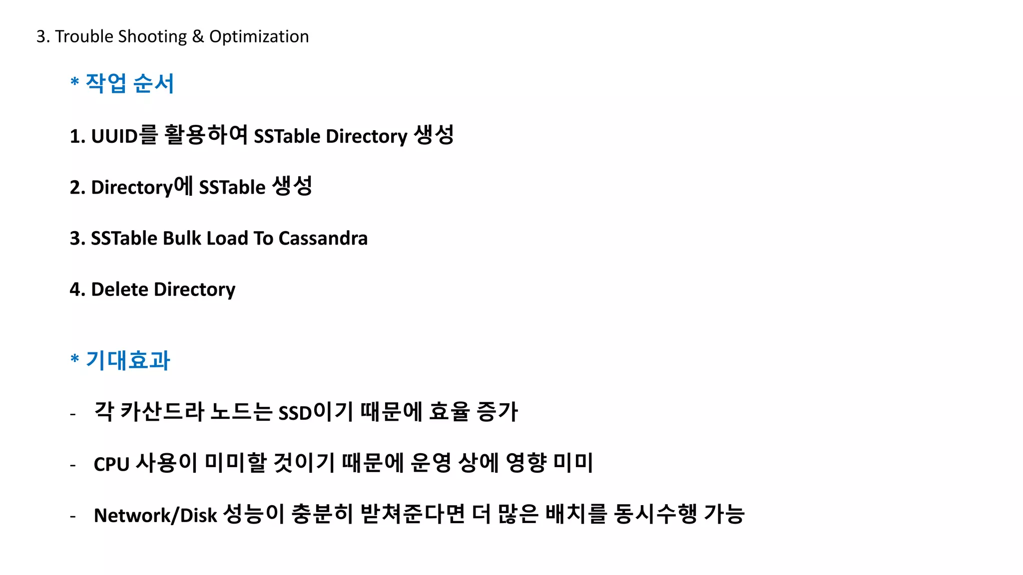 * 작업 순서
1. UUID를 활용하여 SSTable Directory 생성
2. Directory에 SSTable 생성
3. SSTable Bulk Load To Cassandra
4. Delete Directory
3. Trouble Shooting & Optimization
* 기대효과
- 각 카산드라 노드는 SSD이기 때문에 효율 증가
- CPU 사용이 미미할 것이기 때문에 운영 상에 영향 미미
- Network/Disk 성능이 충분히 받쳐준다면 더 많은 배치를 동시수행 가능
 