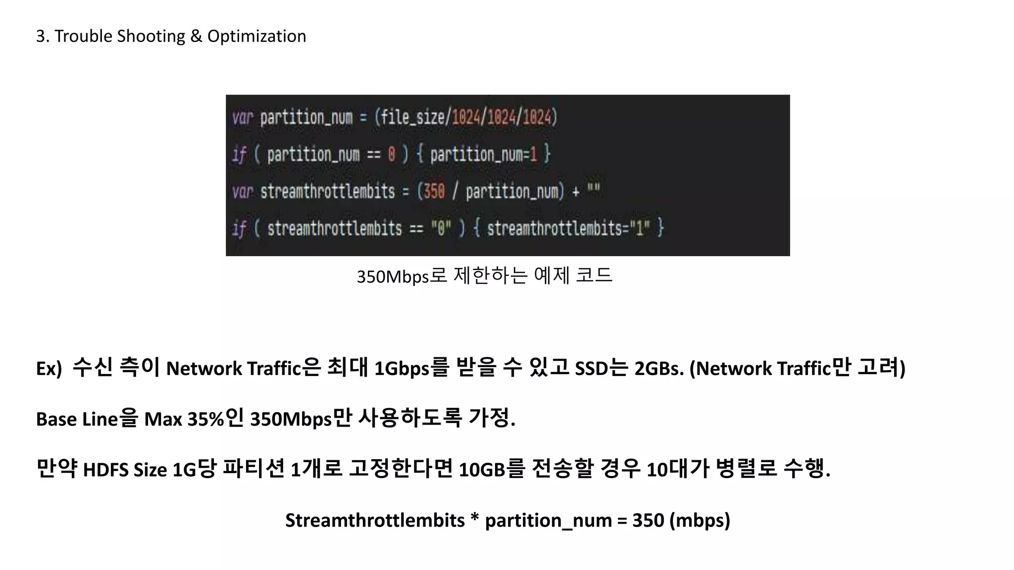 3. Trouble Shooting & Optimization
Ex) 수신 측이 Network Traffic은 최대 1Gbps를 받을 수 있고 SSD는 2GBs. (Network Traffic만 고려)
Base Line을 Max 35%인 350Mbps만 사용하도록 가정.
만약 HDFS Size 1G당 파티션 1개로 고정한다면 10GB를 전송할 경우 10대가 병렬로 수행.
Streamthrottlembits * partition_num = 350 (mbps)
350Mbps로 제한하는 예제 코드
 