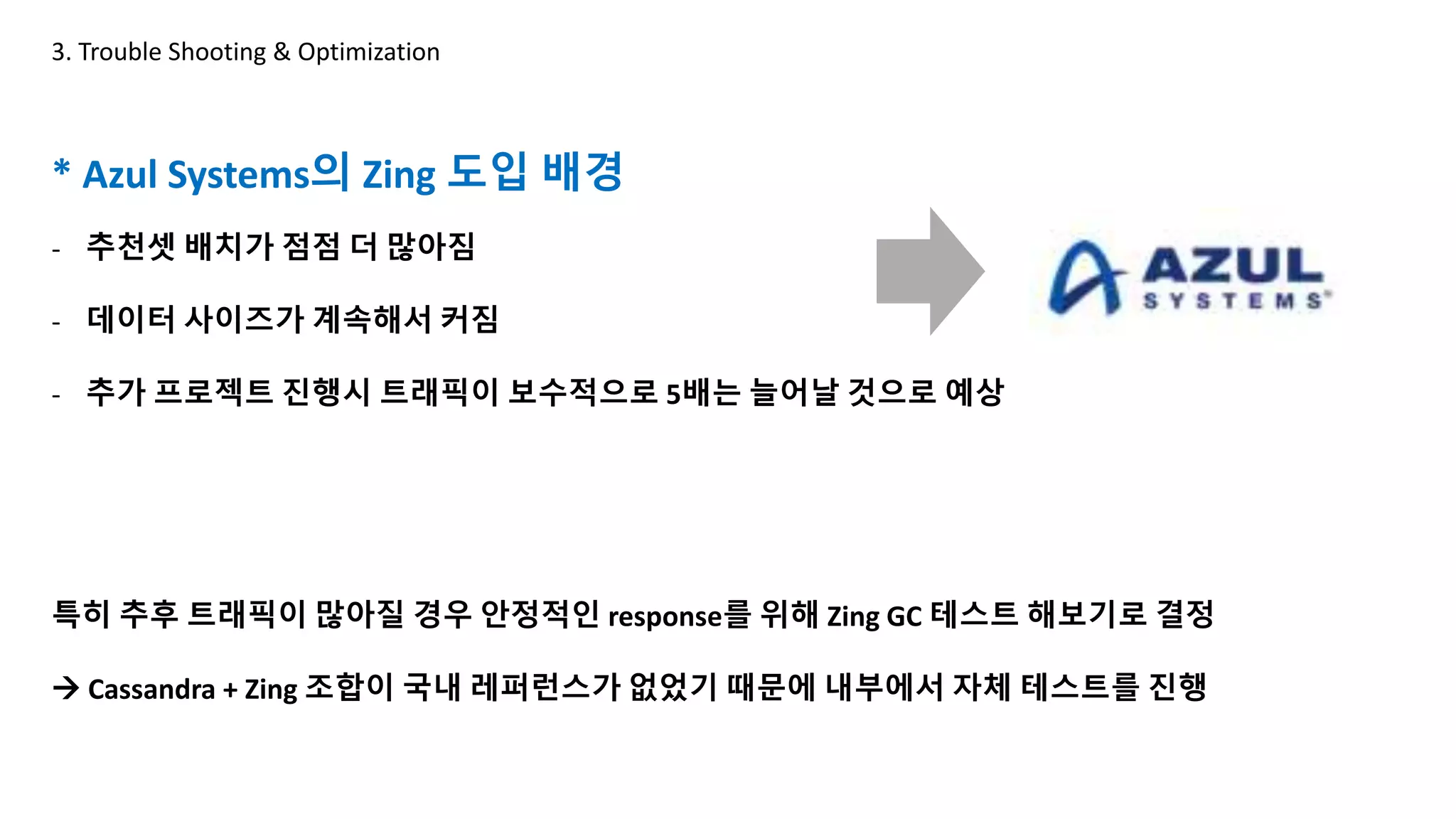 * Azul Systems의 Zing 도입 배경
- 추천셋 배치가 점점 더 많아짐
- 데이터 사이즈가 계속해서 커짐
- 추가 프로젝트 진행시 트래픽이 보수적으로 5배는 늘어날 것으로 예상
특히 추후 트래픽이 많아질 경우 안정적인 response를 위해 Zing GC 테스트 해보기로 결정
 Cassandra + Zing 조합이 국내 레퍼런스가 없었기 때문에 내부에서 자체 테스트를 진행
3. Trouble Shooting & Optimization
ZING GC
G1GC
 