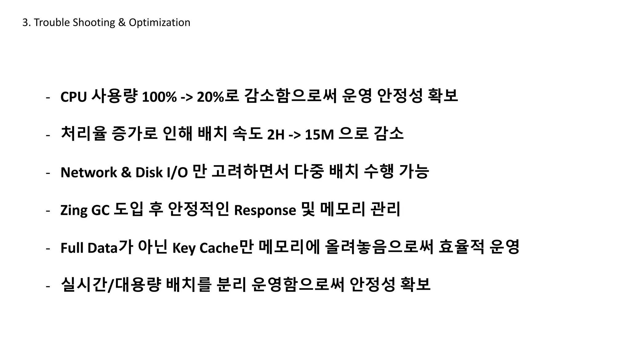 - CPU 사용량 100% -> 20%로 감소함으로써 운영 안정성 확보
- 처리율 증가로 인해 배치 속도 2H -> 15M 으로 감소
- Network & Disk I/O 만 고려하면서 다중 배치 수행 가능
- Zing GC 도입 후 안정적인 Response 및 메모리 관리
- Full Data가 아닌 Key Cache만 메모리에 올려놓음으로써 효율적 운영
- 실시간/대용량 배치를 분리 운영함으로써 안정성 확보
3. Trouble Shooting & Optimization
 