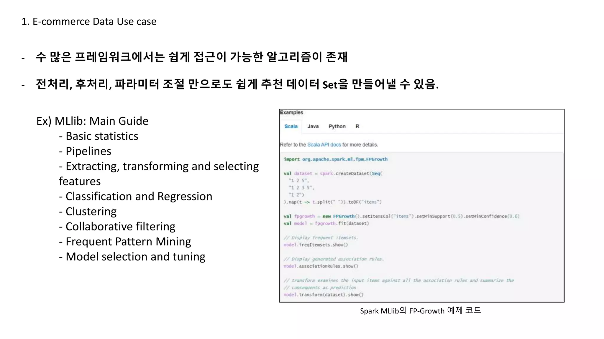1. E-commerce Data Use case
- 수 많은 프레임워크에서는 쉽게 접근이 가능한 알고리즘이 존재
- 전처리, 후처리, 파라미터 조절 만으로도 쉽게 추천 데이터 Set을 만들어낼 수 있음.
Ex) MLlib: Main Guide
- Basic statistics
- Pipelines
- Extracting, transforming and selecting
features
- Classification and Regression
- Clustering
- Collaborative filtering
- Frequent Pattern Mining
- Model selection and tuning
Spark MLlib의 FP-Growth 예제 코드
 