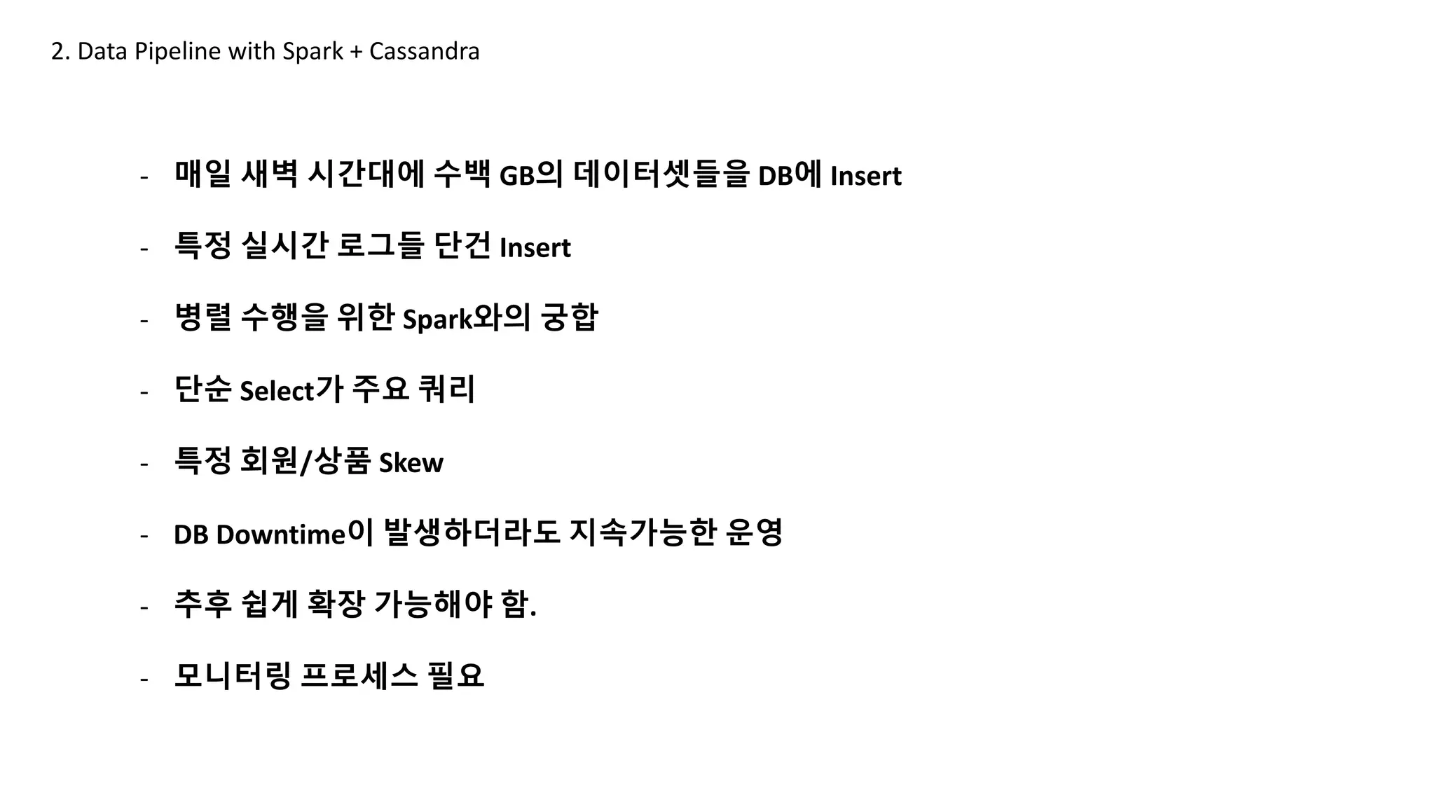 2. Data Pipeline with Spark + Cassandra
- 매일 새벽 시간대에 수백 GB의 데이터셋들을 DB에 Insert
- 특정 실시간 로그들 단건 Insert
- 병렬 수행을 위한 Spark와의 궁합
- 단순 Select가 주요 쿼리
- 특정 회원/상품 Skew
- DB Downtime이 발생하더라도 지속가능한 운영
- 추후 쉽게 확장 가능해야 함.
- 모니터링 프로세스 필요
 