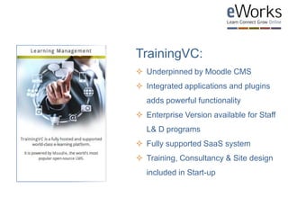 TrainingVC:
 Underpinned by Moodle CMS
 Integrated applications and plugins
adds powerful functionality
 Enterprise Version available for Staff
L& D programs
 Fully supported SaaS system
 Training, Consultancy & Site design
included in Start-up
 