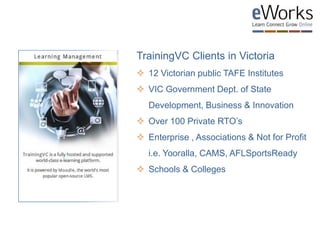 TrainingVC Clients in Victoria
 12 Victorian public TAFE Institutes
 VIC Government Dept. of State
Development, Business & Innovation
 Over 100 Private RTO’s
 Enterprise , Associations & Not for Profit
i.e. Yooralla, CAMS, AFLSportsReady
 Schools & Colleges
 